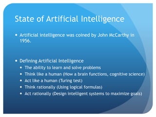 State of Artificial Intelligence
 Artificial intelligence was coined by John McCarthy in
1956.
 Defining Artificial Intelligence
 The ability to learn and solve problems
 Think like a human (How a brain functions, cognitive science)
 Act like a human (Turing test)
 Think rationally (Using logical formulas)
 Act rationally (Design intelligent systems to maximize goals)
 