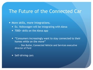 The Future of the Connected Car
 More skills, more integrations.
 Ex. Volkswagen will be integrating with Alexa
 7000+ skills on the Alexa app
 “Consumers increasingly want to stay connected to their
homes while on the move”
- Don Butler, Connected Vehicle and Services executive
director of Ford
 Self-driving cars
 