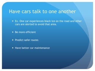 Have cars talk to one another
 Ex. One car experiences black ice on the road and other
cars are alerted to avoid that area.
 Be more efficient
 Predict safer routes
 Have better car maintenance
 
