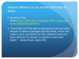 Amazon delivery to car trunks with help of
Alexa
 Article by Tylor
Orton:https://www.biv.com/article/2017/1/pop-your-
trunk-amazon-has-delivery/
 “Eventually we’ll be able to pop [your] trunk and allow
Amazon to deliver packages securely there, which will
make it more convenient for the customers and a lot
more efficient for Amazon to deliver to cars even
faster.” – Kenny Hawk, Mojio CEO
 