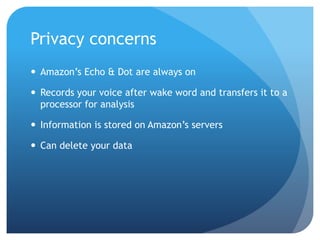Privacy concerns
 Amazon’s Echo & Dot are always on
 Records your voice after wake word and transfers it to a
processor for analysis
 Information is stored on Amazon’s servers
 Can delete your data
 