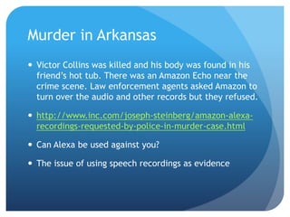 Murder in Arkansas
 Victor Collins was killed and his body was found in his
friend’s hot tub. There was an Amazon Echo near the
crime scene. Law enforcement agents asked Amazon to
turn over the audio and other records but they refused.
 http://www.inc.com/joseph-steinberg/amazon-alexa-
recordings-requested-by-police-in-murder-case.html
 Can Alexa be used against you?
 The issue of using speech recordings as evidence
 