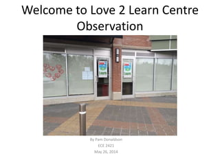 Welcome to Love 2 Learn Centre
Observation
By Pam Donaldson
ECE 2421
May 26, 2014
 