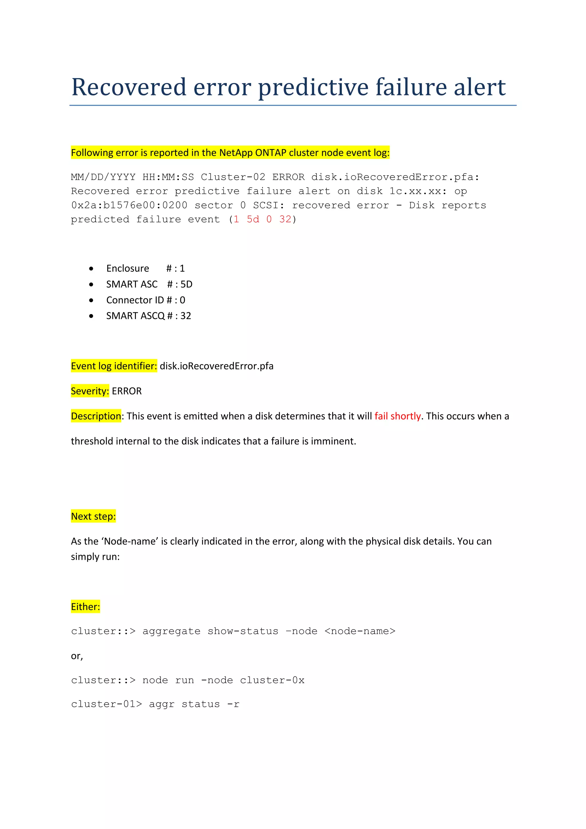 Recovered error predictive failure alert
Following error is reported in the NetApp ONTAP cluster node event log:
MM/DD/YYYY HH:MM:SS Cluster-02 ERROR disk.ioRecoveredError.pfa:
Recovered error predictive failure alert on disk 1c.xx.xx: op
0x2a:b1576e00:0200 sector 0 SCSI: recovered error - Disk reports
predicted failure event (1 5d 0 32)
 Enclosure # : 1
 SMART ASC # : 5D
 Connector ID # : 0
 SMART ASCQ # : 32
Event log identifier: disk.ioRecoveredError.pfa
Severity: ERROR
Description: This event is emitted when a disk determines that it will fail shortly. This occurs when a
threshold internal to the disk indicates that a failure is imminent.
Next step:
As the ‘Node-name’ is clearly indicated in the error, along with the physical disk details. You can
simply run:
Either:
cluster::> aggregate show-status –node <node-name>
or,
cluster::> node run -node cluster-0x
cluster-01> aggr status -r
 