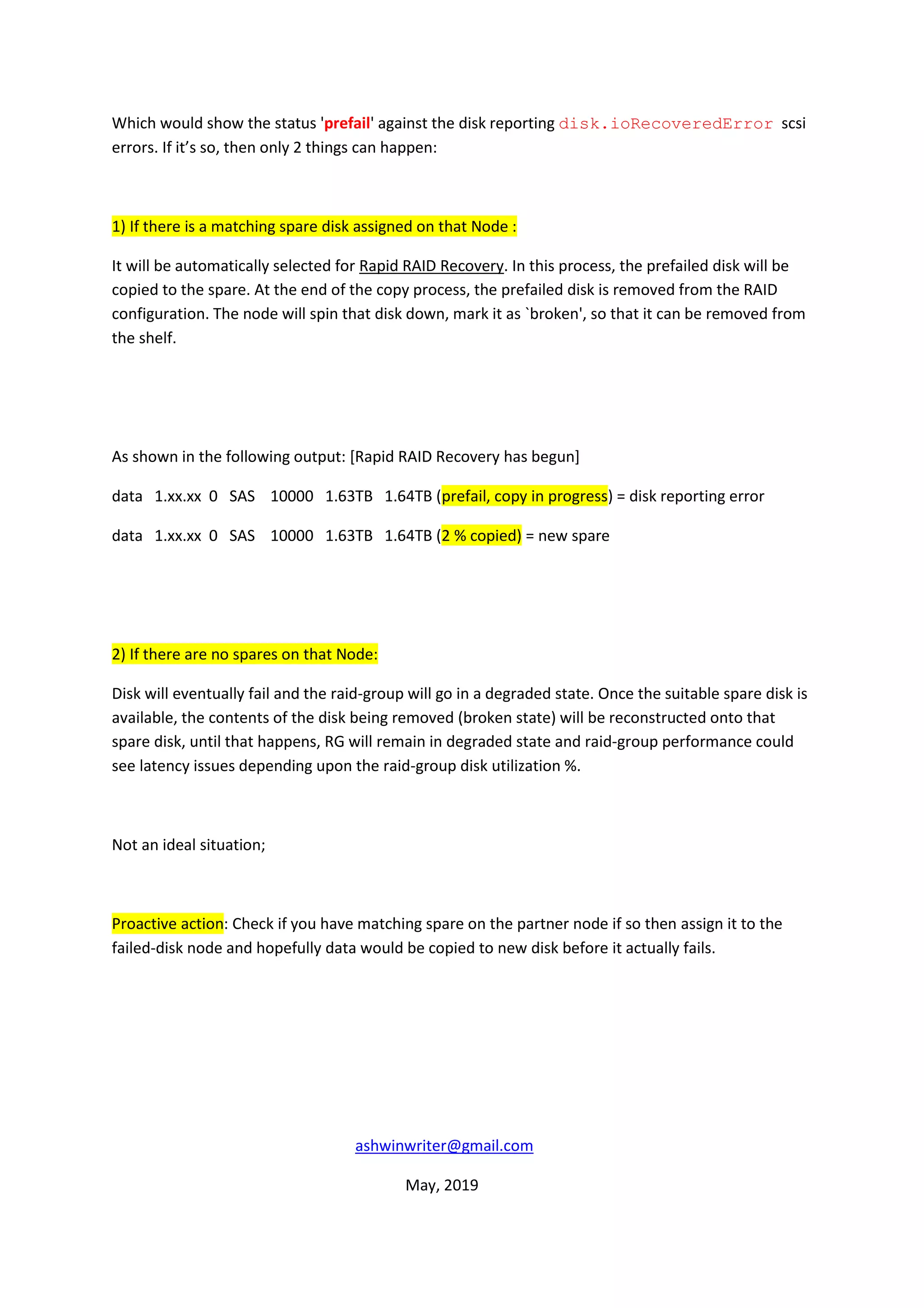 Which would show the status 'prefail' against the disk reporting disk.ioRecoveredError scsi
errors. If it’s so, then only 2 things can happen:
1) If there is a matching spare disk assigned on that Node :
It will be automatically selected for Rapid RAID Recovery. In this process, the prefailed disk will be
copied to the spare. At the end of the copy process, the prefailed disk is removed from the RAID
configuration. The node will spin that disk down, mark it as `broken', so that it can be removed from
the shelf.
As shown in the following output: [Rapid RAID Recovery has begun]
data 1.xx.xx 0 SAS 10000 1.63TB 1.64TB (prefail, copy in progress) = disk reporting error
data 1.xx.xx 0 SAS 10000 1.63TB 1.64TB (2 % copied) = new spare
2) If there are no spares on that Node:
Disk will eventually fail and the raid-group will go in a degraded state. Once the suitable spare disk is
available, the contents of the disk being removed (broken state) will be reconstructed onto that
spare disk, until that happens, RG will remain in degraded state and raid-group performance could
see latency issues depending upon the raid-group disk utilization %.
Not an ideal situation;
Proactive action: Check if you have matching spare on the partner node if so then assign it to the
failed-disk node and hopefully data would be copied to new disk before it actually fails.
ashwinwriter@gmail.com
May, 2019
 