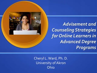 Advisement and Counseling Strategies for Online Learners in Advanced Degree Programs Cheryl L. Ward, Ph. D. University of Akron Ohio 