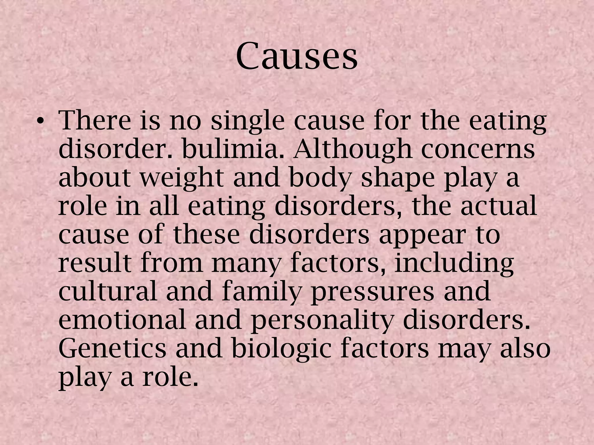 CausesThere is no single cause for the eating disorder. bulimia. Although concerns about weight and body shape play a role in all eating disorders, the actual cause of these disorders appear to result from many factors, including cultural and family pressures and emotional and personality disorders. Genetics and biologic factors may also play a role.
