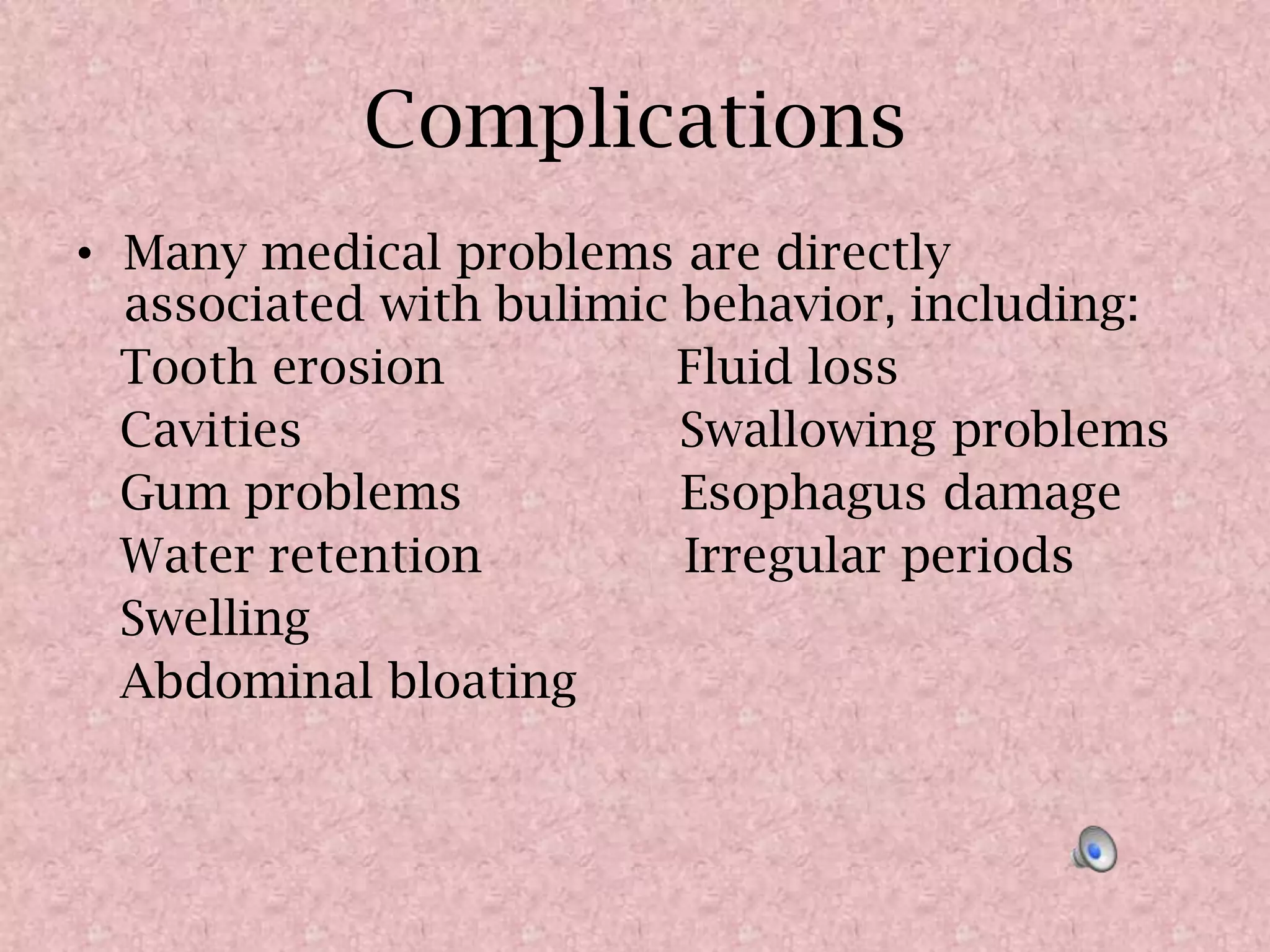ComplicationsMany medical problems are directly associated with bulimic behavior, including:    Tooth erosion                Fluid loss    Cavities                          Swallowing problems   Gum problems               Esophagus damage   Water retention              Irregular periods   Swelling    Abdominal bloating