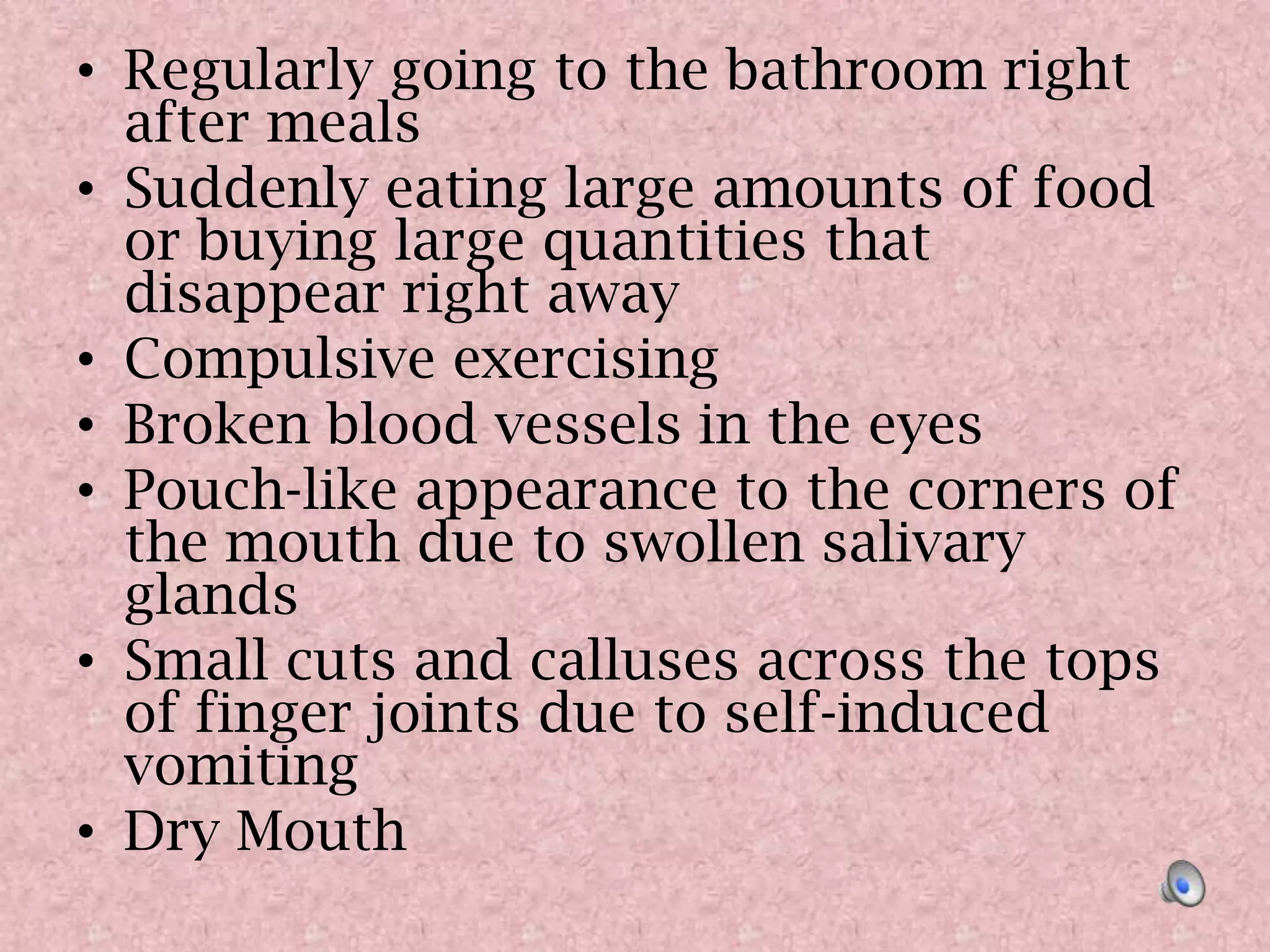 Regularly going to the bathroom right after mealsSuddenly eating large amounts of food or buying large quantities that disappear right awayCompulsive exercisingBroken blood vessels in the eyes Pouch-like appearance to the corners of the mouth due to swollen salivary glandsSmall cuts and calluses across the tops of finger joints due to self-induced vomitingDry Mouth 