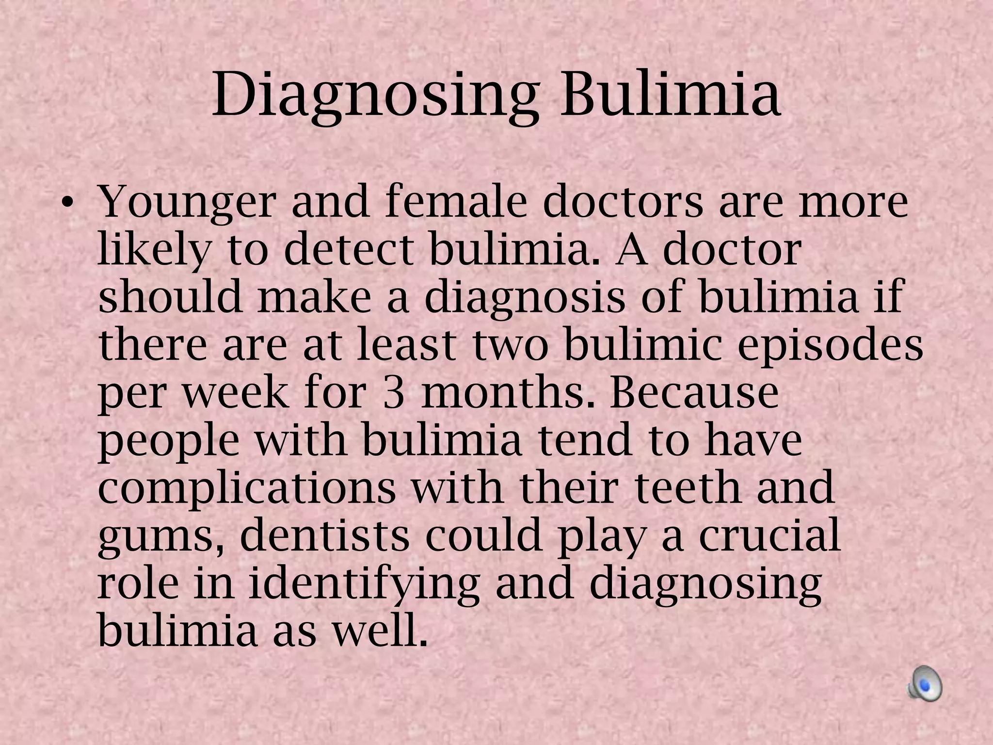Diagnosing BulimiaYounger and female doctors are more likely to detect bulimia. A doctor should make a diagnosis of bulimia if there are at least two bulimic episodes per week for 3 months. Because people with bulimia tend to have complications with their teeth and gums, dentists could play a crucial role in identifying and diagnosing bulimia as well. 