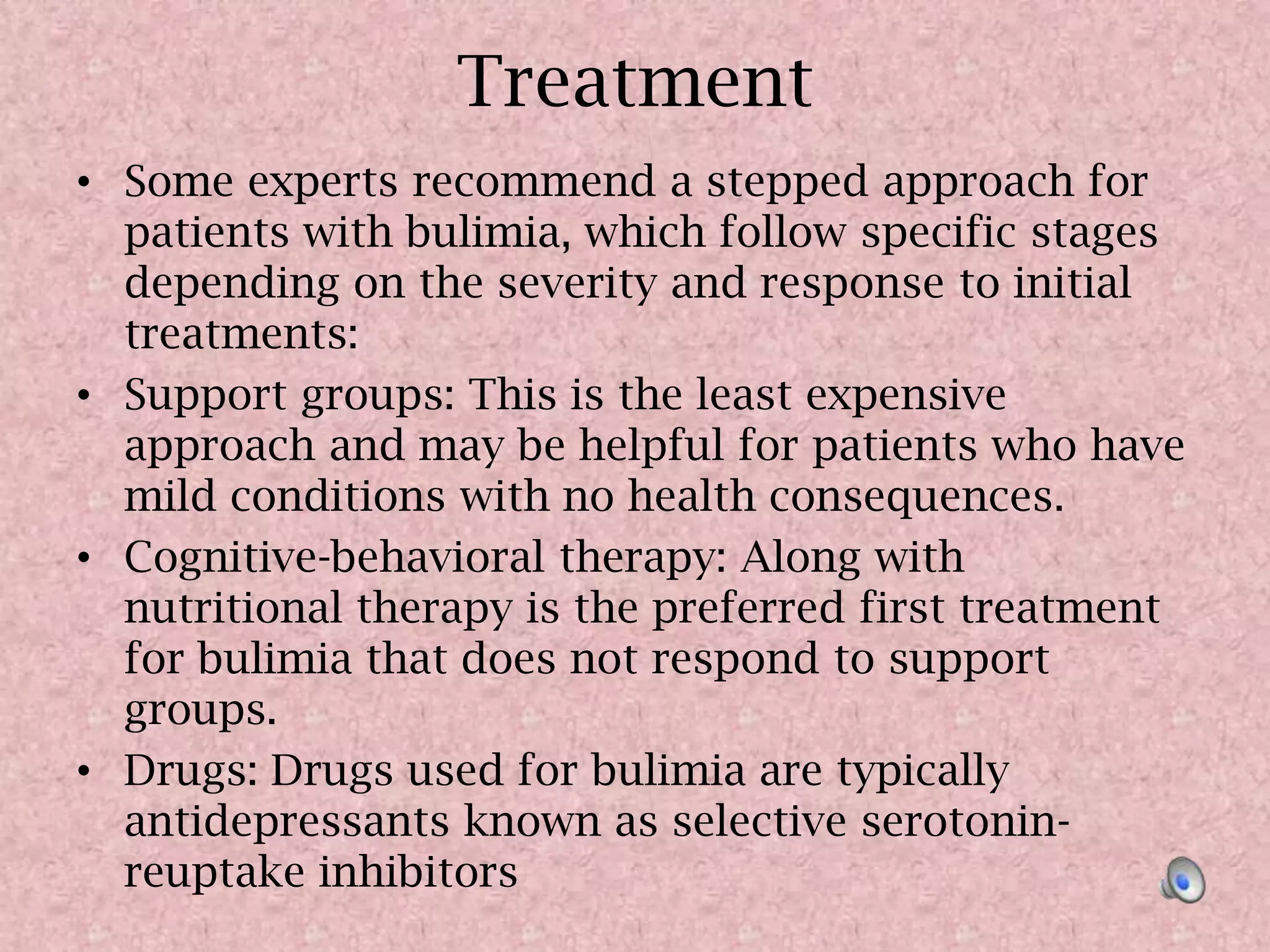 TreatmentSome experts recommend a stepped approach for patients with bulimia, which follow specific stages depending on the severity and response to initial treatments:Support groups: This is the least expensive approach and may be helpful for patients who have mild conditions with no health consequences.Cognitive-behavioral therapy: Along with nutritional therapy is the preferred first treatment for bulimia that does not respond to support groups.Drugs: Drugs used for bulimia are typically antidepressants known as selective serotonin-reuptake inhibitors
