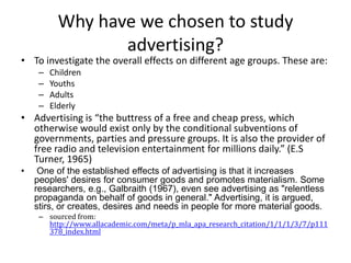 Why have we chosen to study advertising? To investigate the overall effects on different age groups. These are: Children Youths Adults Elderly Advertising is “the buttress of a free and cheap press, which otherwise would exist only by the conditional subventions of governments, parties and pressure groups. It is also the provider of free radio and television entertainment for millions daily.” (E.S Turner, 1965)  One of the established effects of advertising is that it increases peoples' desires for consumer goods and promotes materialism. Some researchers, e.g., Galbraith (1967), even see advertising as "relentless propaganda on behalf of goods in general." Advertising, it is argued, stirs, or creates, desires and needs in people for more material goods. sourced from:  http://www.allacademic.com/meta/p_mla_apa_research_citation/1/1/1/3/7/p111378_index.html 