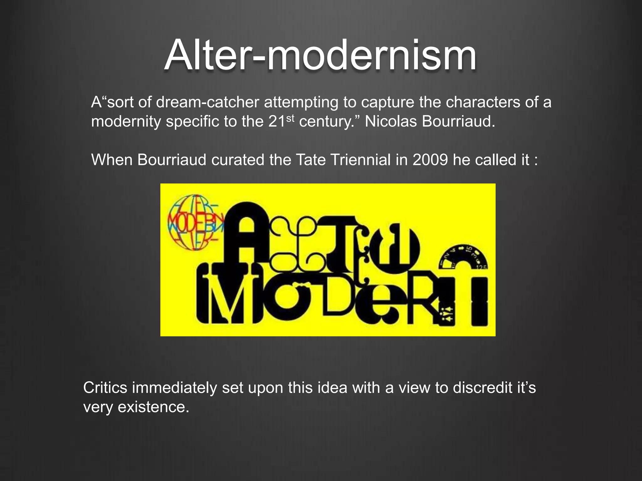 Alter-modernismA“sort of dream-catcher attempting to capture the characters of a modernity specific to the 21st century.” Nicolas Bourriaud.When Bourriaud curated the Tate Triennial in 2009 he called it :Critics immediately set upon this idea with a view to discredit it’s very existence.