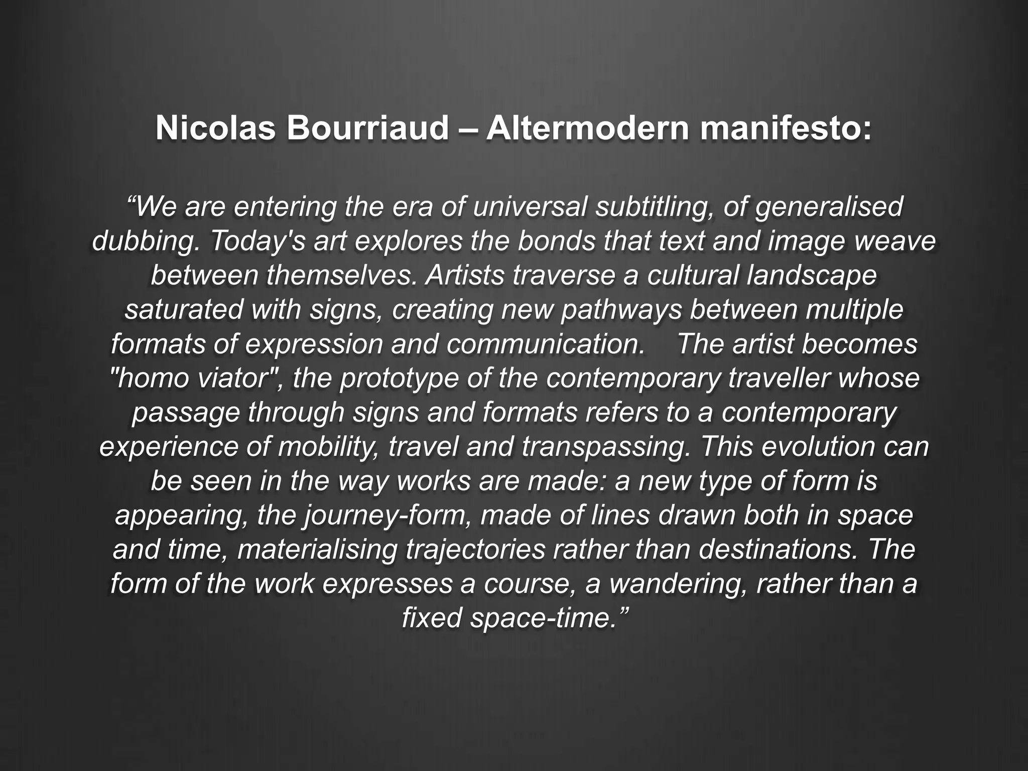 Nicolas Bourriaud – Altermodern manifesto:“We are entering the era of universal subtitling, of generalised dubbing. Today's art explores the bonds that text and image weave between themselves. Artists traverse a cultural landscape saturated with signs, creating new pathways between multiple formats of expression and communication.  The artist becomes "homo viator", the prototype of the contemporary traveller whose passage through signs and formats refers to a contemporary experience of mobility, travel and transpassing. This evolution can be seen in the way works are made: a new type of form is appearing, the journey-form, made of lines drawn both in space and time, materialising trajectories rather than destinations. The form of the work expresses a course, a wandering, rather than a fixed space-time.”