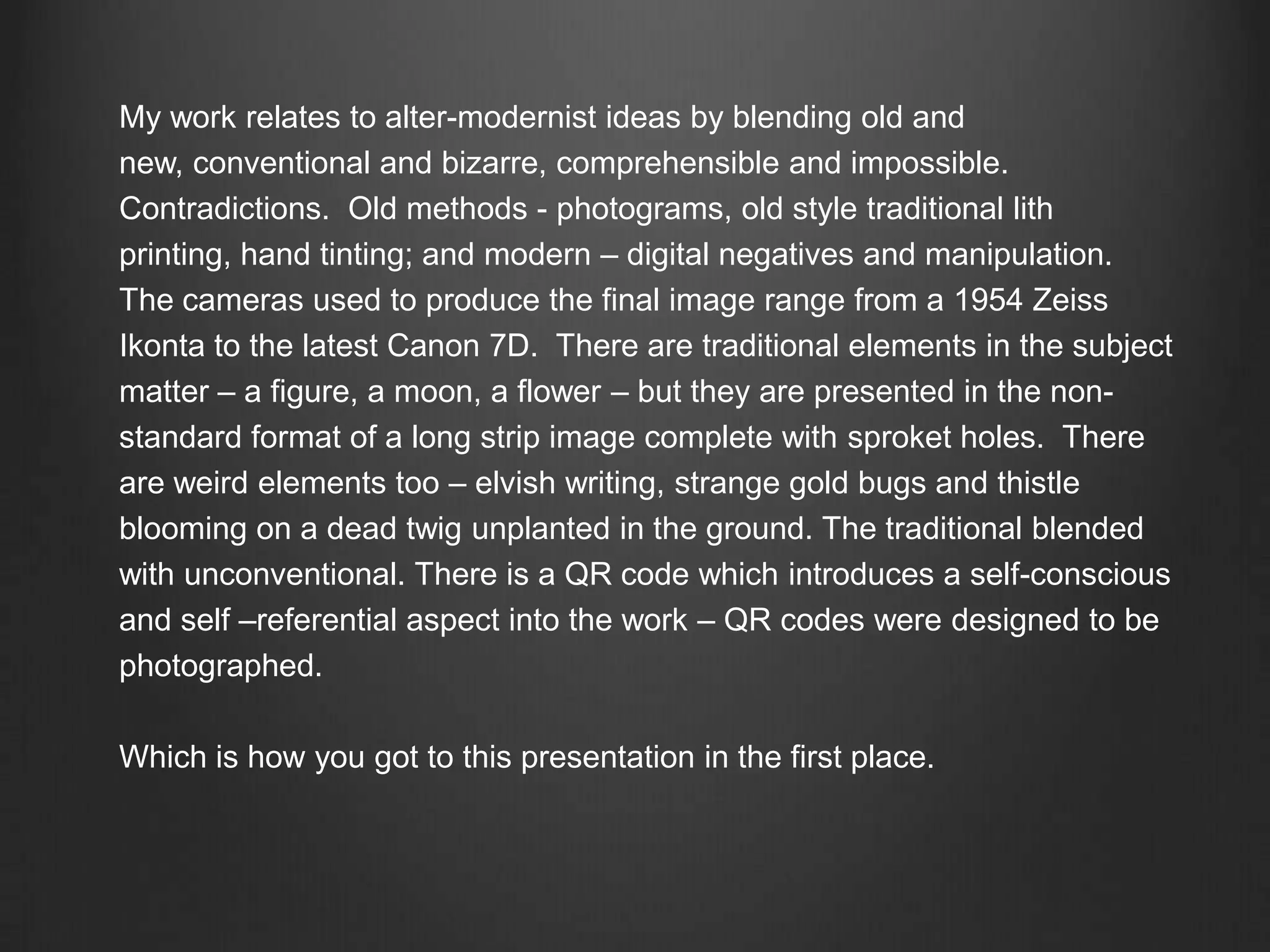 My work relates to alter-modernist ideas by blending old and new, conventional and bizarre, comprehensible and impossible.  Contradictions.  Old methods - photograms, old style traditional lith printing, hand tinting; and modern – digital negatives and manipulation.  The cameras used to produce the final image range from a 1954 Zeiss Ikonta to the latest Canon 7D.  There are traditional elements in the subject matter – a figure, a moon, a flower – but they are presented in the non-standard format of a long strip image complete with sproket holes.  There are weird elements too – elvish writing, strange gold bugs and thistle blooming on a dead twig unplanted in the ground. The traditional blended with unconventional. There is a QR code which introduces a self-conscious and self –referential aspect into the work – QR codes were designed to be photographed. Which is how you got to this presentation in the first place. 