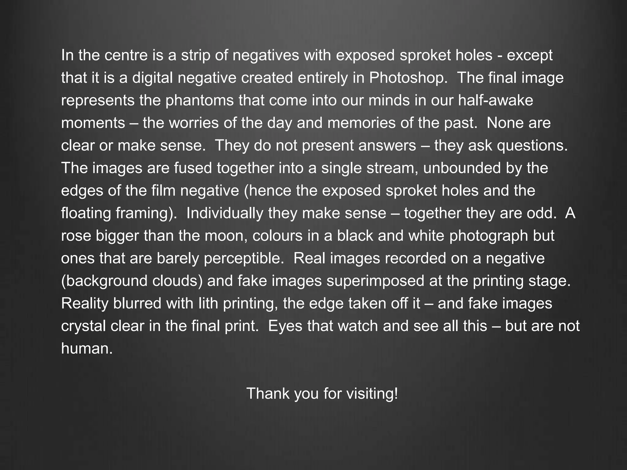 In the centre is a strip of negatives with exposed sproketholes - except that it is a digital negative created entirely in Photoshop.  The final image represents the phantoms that come into our minds in our half-awake moments – the worries of the day and memories of the past.  None are clear or make sense.  They do not present answers – they ask questions.    The images are fused together into a single stream, unbounded by the edges of the film negative (hence the exposed sproket holes and the floating framing).  Individually they make sense – together they are odd.  A rose bigger than the moon, colours in a black and white photograph but ones that are barely perceptible.  Real images recorded on a negative (background clouds) and fake images superimposed at the printing stage.  Reality blurred with lithprinting,the edge taken off it – and fake images crystal clear in the final print.  Eyes that watch and see all this – but are not human.Thank you for visiting!