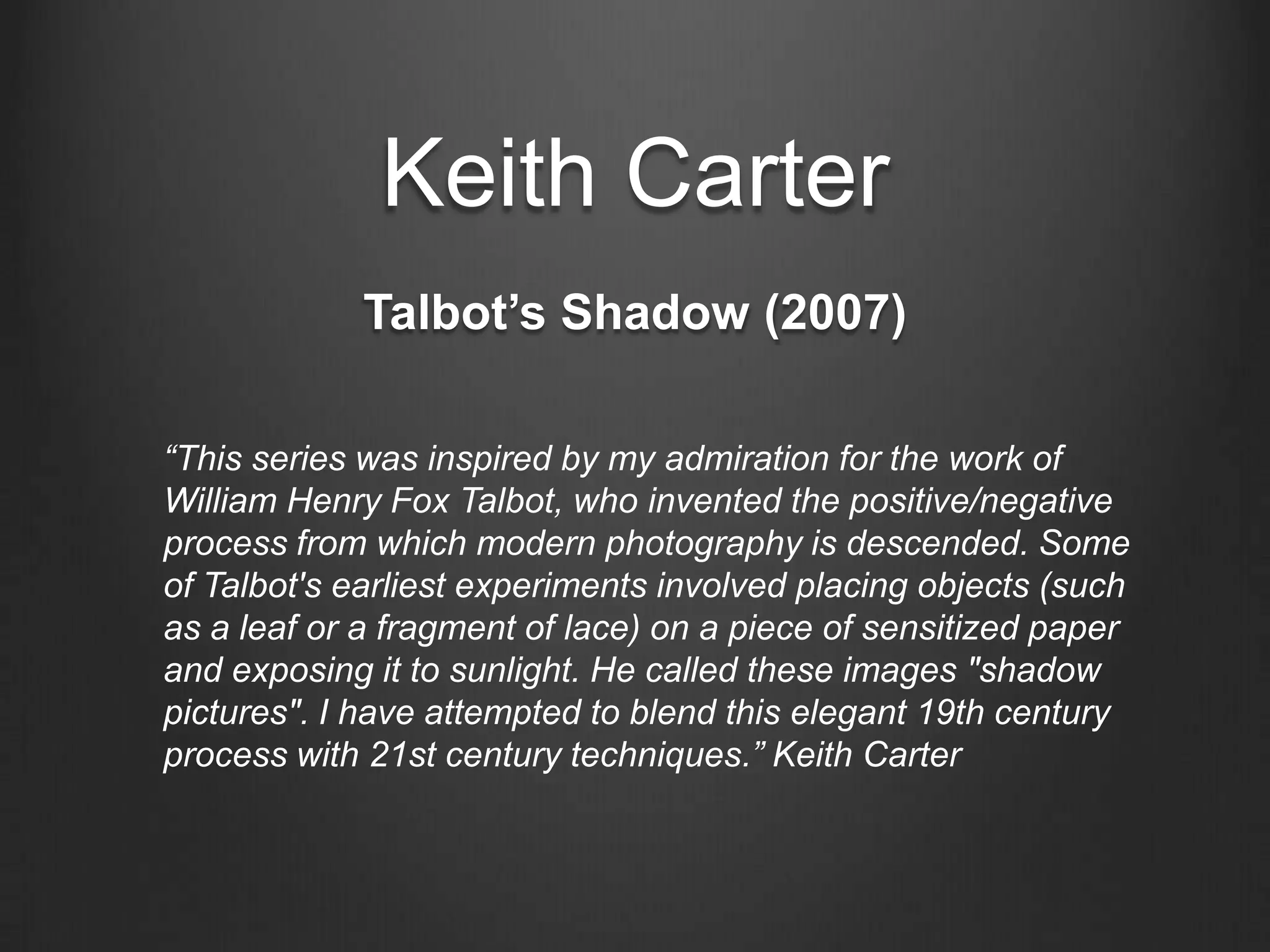 Keith CarterTalbot’s Shadow (2007)“This series was inspired by my admiration for the work of William Henry Fox Talbot, who invented the positive/negative process from which modern photography is descended. Some of Talbot's earliest experiments involved placing objects (such as a leaf or a fragment of lace) on a piece of sensitized paper and exposing it to sunlight. He called these images "shadow pictures". I have attempted to blend this elegant 19th century process with 21st century techniques.” Keith Carter