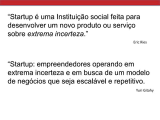 “Startup é uma Instituição social feita para desenvolver um novo produto ou serviço sobre extrema incerteza.”Eric Ries“Startup: empreendedores operando em extrema incerteza e em busca de um modelo de negócios que seja escalável e repetitivo.Yuri Gitahy