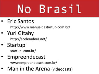 No Brasil Eric Santos      http://www.manualdastartup.com.br/Yuri Gitahy     http://aceleradora.net/Startupi     startupi.com.br/Empreendecast     www.empreendecast.com.br/Man in the Arena (videocasts)RSS