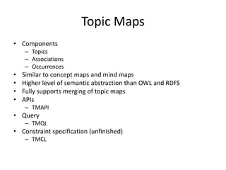 Topic Maps
• Components
    – Topics
    – Associations
    – Occurrences
•   Similar to concept maps and mind maps
•   Higher level of semantic abstraction than OWL and RDFS
•   Fully supports merging of topic maps
•   APIs
    – TMAPI
• Query
    – TMQL
• Constraint specification (unfinished)
    – TMCL
 