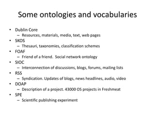 Some ontologies and vocabularies
• Dublin Core
   – Resources, materials, media, text, web pages
• SKOS
   – Thesauri, taxonomies, classification schemes
• FOAF
   – Friend of a friend. Social network ontology
• SIOC
   – Interconnection of discussions, blogs, forums, mailing lists
• RSS
   – Syndication. Updates of blogs, news headlines, audio, video
• DOAP
   – Description of a project. 43000 OS projects in Freshmeat
• SPE
   – Scientific publishing experiment
 
