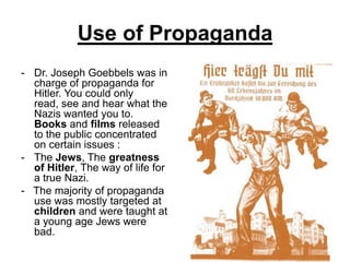 Use of Propaganda
- Dr. Joseph Goebbels was in
  charge of propaganda for
  Hitler. You could only
  read, see and hear what the
  Nazis wanted you to.
  Books and films released
  to the public concentrated
  on certain issues :
- The Jews, The greatness
  of Hitler, The way of life for
  a true Nazi.
- The majority of propaganda
  use was mostly targeted at
  children and were taught at
  a young age Jews were
  bad.
 