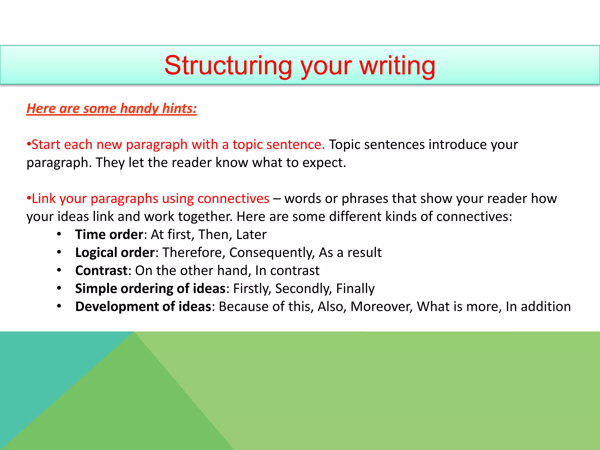 Structuring your writing
Here are some handy hints:

•Start each new paragraph with a topic sentence. Topic sentences introduce your
paragraph. They let the reader know what to expect.

•Link your paragraphs using connectives – words or phrases that show your reader how
your ideas link and work together. Here are some different kinds of connectives:
     • Time order: At first, Then, Later
     • Logical order: Therefore, Consequently, As a result
     • Contrast: On the other hand, In contrast
     • Simple ordering of ideas: Firstly, Secondly, Finally
     • Development of ideas: Because of this, Also, Moreover, What is more, In addition
 