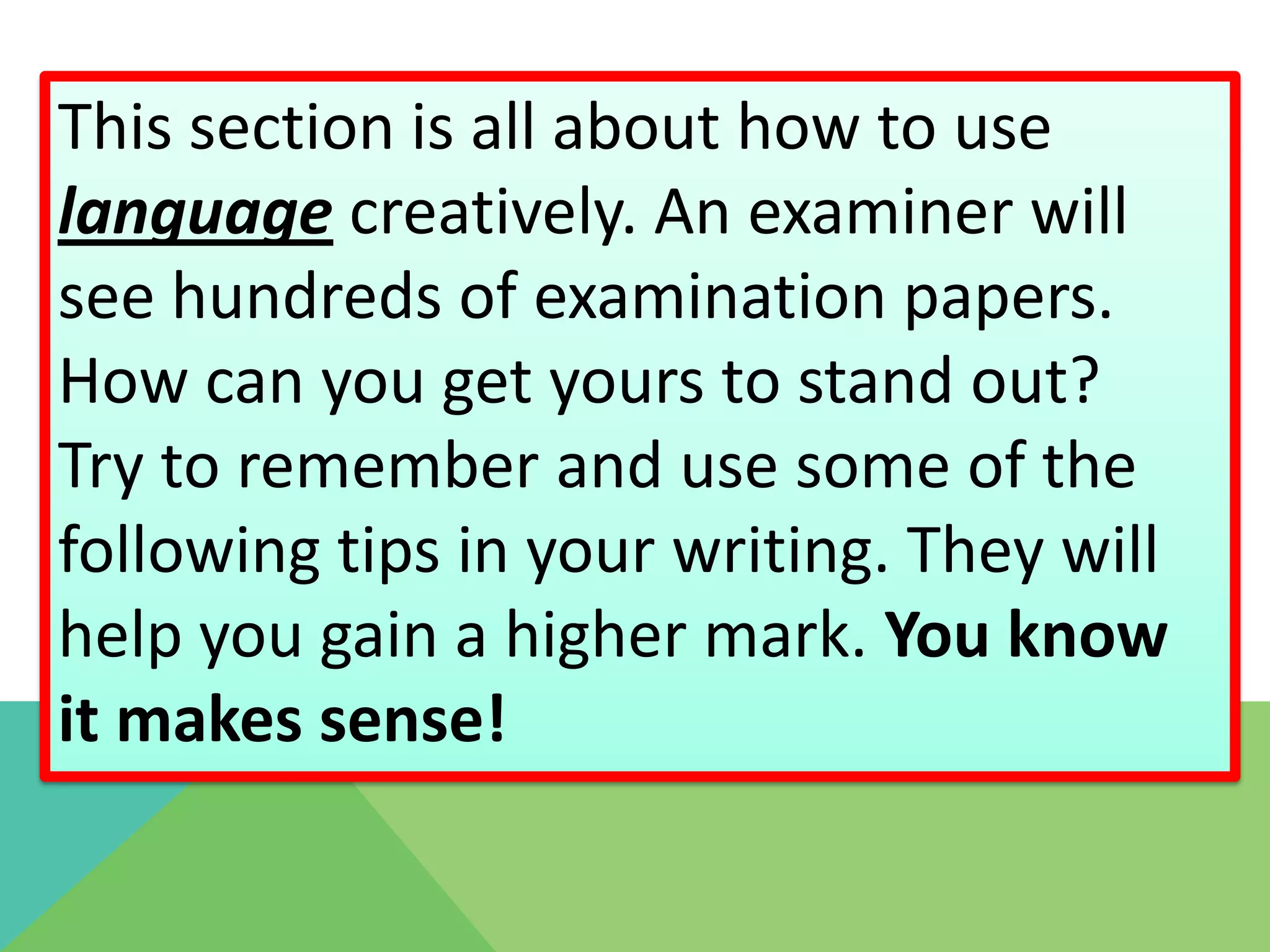 This section is all about how to use
language creatively. An examiner will
see hundreds of examination papers.
How can you get yours to stand out?
Try to remember and use some of the
following tips in your writing. They will
help you gain a higher mark. You know
it makes sense!
 