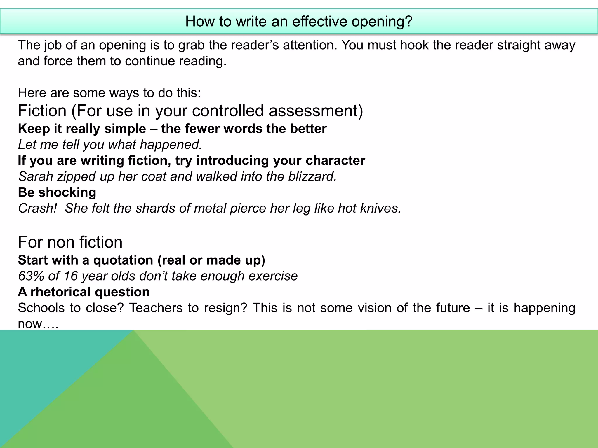 How to write an effective opening?
The job of an opening is to grab the reader’s attention. You must hook the reader straight away
and force them to continue reading.

Here are some ways to do this:
Fiction (For use in your controlled assessment)
Keep it really simple – the fewer words the better
Let me tell you what happened.
If you are writing fiction, try introducing your character
Sarah zipped up her coat and walked into the blizzard.
Be shocking
Crash! She felt the shards of metal pierce her leg like hot knives.

For non fiction
Start with a quotation (real or made up)
63% of 16 year olds don’t take enough exercise
A rhetorical question
Schools to close? Teachers to resign? This is not some vision of the future – it is happening
now….
 