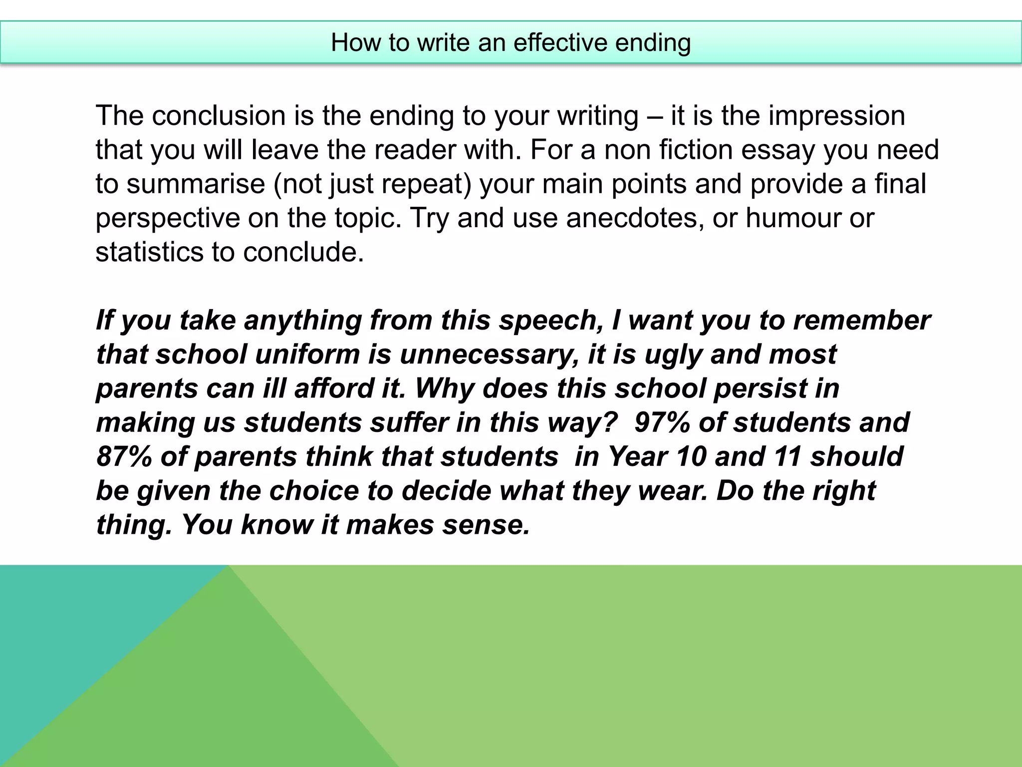 How to write an effective ending

The conclusion is the ending to your writing – it is the impression
that you will leave the reader with. For a non fiction essay you need
to summarise (not just repeat) your main points and provide a final
perspective on the topic. Try and use anecdotes, or humour or
statistics to conclude.

If you take anything from this speech, I want you to remember
that school uniform is unnecessary, it is ugly and most
parents can ill afford it. Why does this school persist in
making us students suffer in this way? 97% of students and
87% of parents think that students in Year 10 and 11 should
be given the choice to decide what they wear. Do the right
thing. You know it makes sense.
 