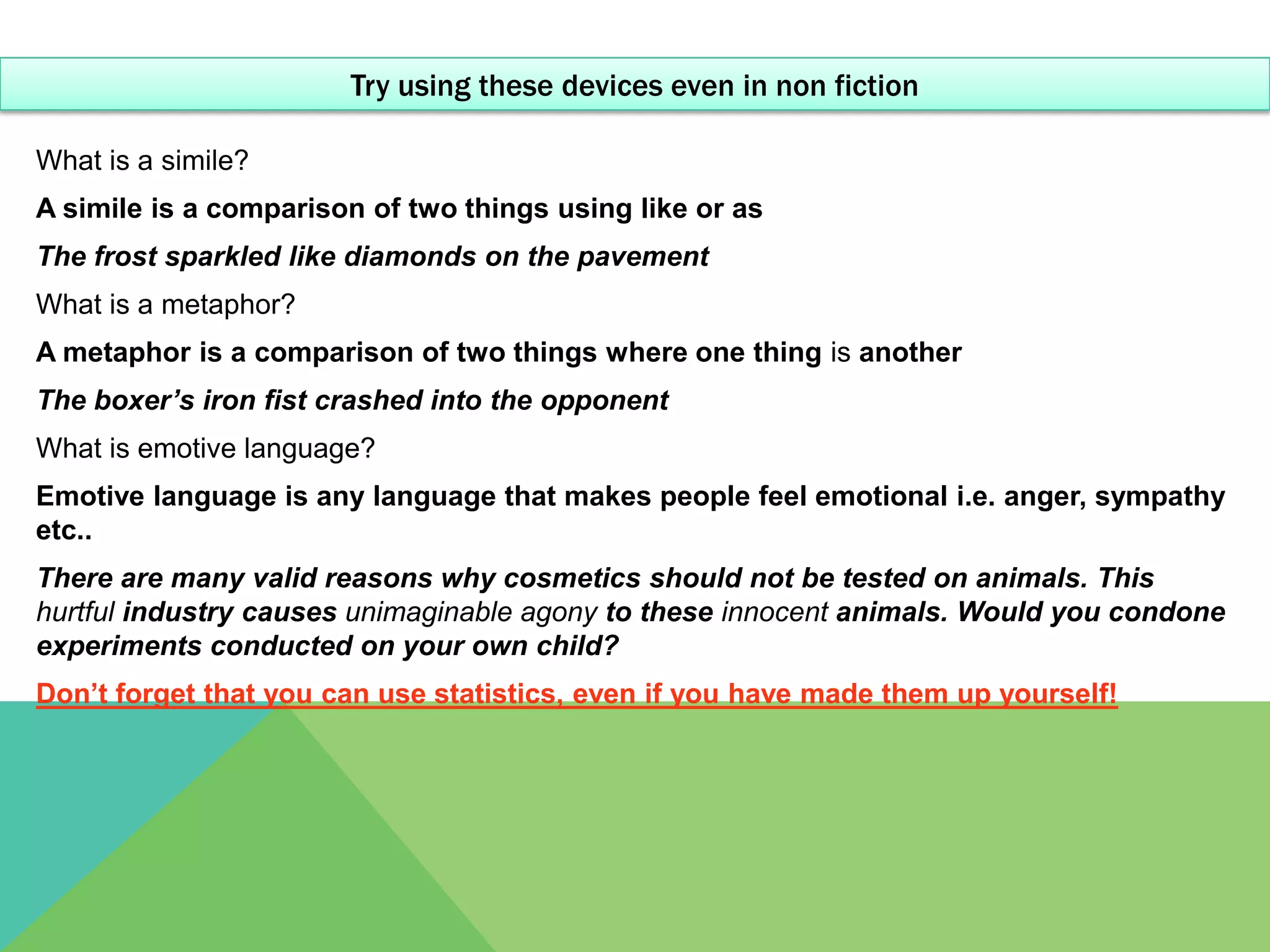 Try using these devices even in non fiction

What is a simile?
A simile is a comparison of two things using like or as
The frost sparkled like diamonds on the pavement
What is a metaphor?
A metaphor is a comparison of two things where one thing is another
The boxer’s iron fist crashed into the opponent
What is emotive language?
Emotive language is any language that makes people feel emotional i.e. anger, sympathy
etc..
There are many valid reasons why cosmetics should not be tested on animals. This
hurtful industry causes unimaginable agony to these innocent animals. Would you condone
experiments conducted on your own child?
Don’t forget that you can use statistics, even if you have made them up yourself!
 