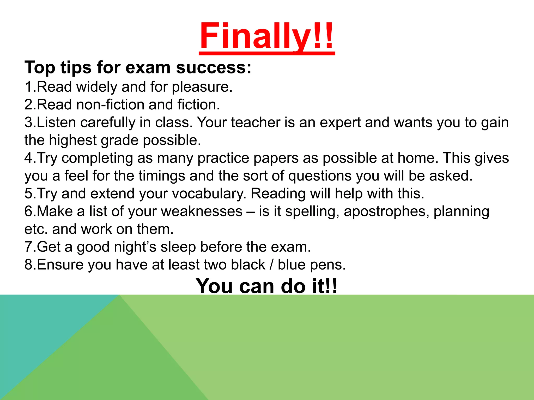 Finally!!
Top tips for exam success:
1.Read widely and for pleasure.
2.Read non-fiction and fiction.
3.Listen carefully in class. Your teacher is an expert and wants you to gain
the highest grade possible.
4.Try completing as many practice papers as possible at home. This gives
you a feel for the timings and the sort of questions you will be asked.
5.Try and extend your vocabulary. Reading will help with this.
6.Make a list of your weaknesses – is it spelling, apostrophes, planning
etc. and work on them.
7.Get a good night’s sleep before the exam.
8.Ensure you have at least two black / blue pens.
                          You can do it!!
 