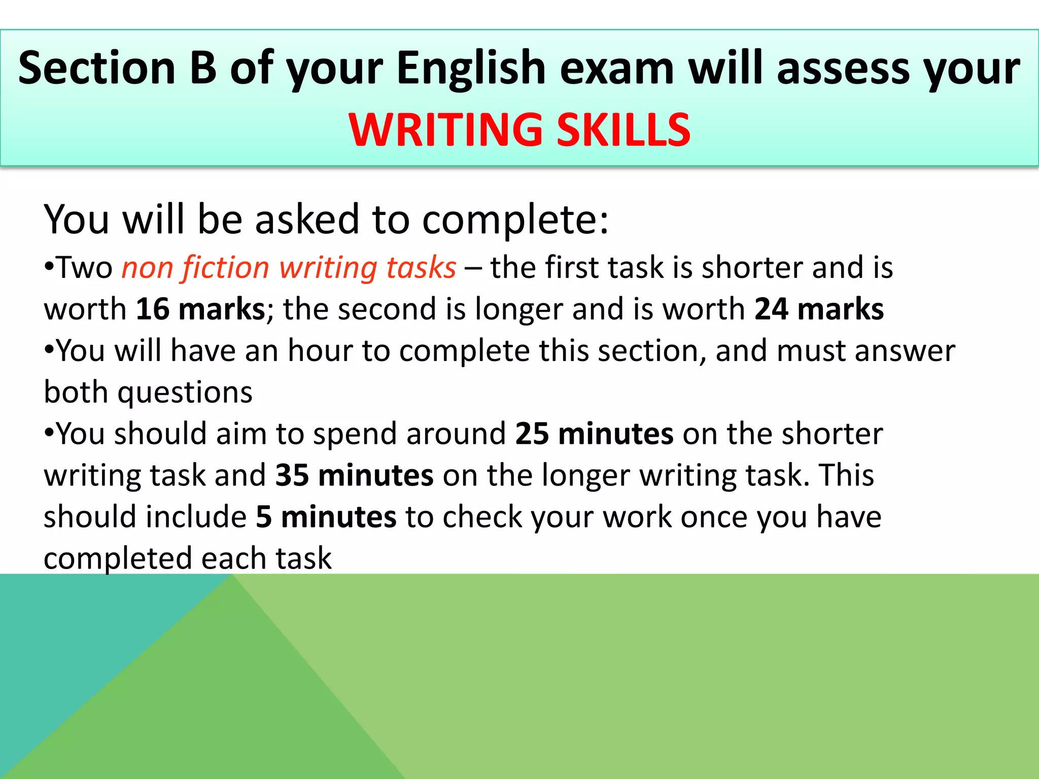 Section B of your English exam will assess your
               WRITING SKILLS
 You will be asked to complete:
 •Two non fiction writing tasks – the first task is shorter and is
 worth 16 marks; the second is longer and is worth 24 marks
 •You will have an hour to complete this section, and must answer
 both questions
 •You should aim to spend around 25 minutes on the shorter
 writing task and 35 minutes on the longer writing task. This
 should include 5 minutes to check your work once you have
 completed each task
 