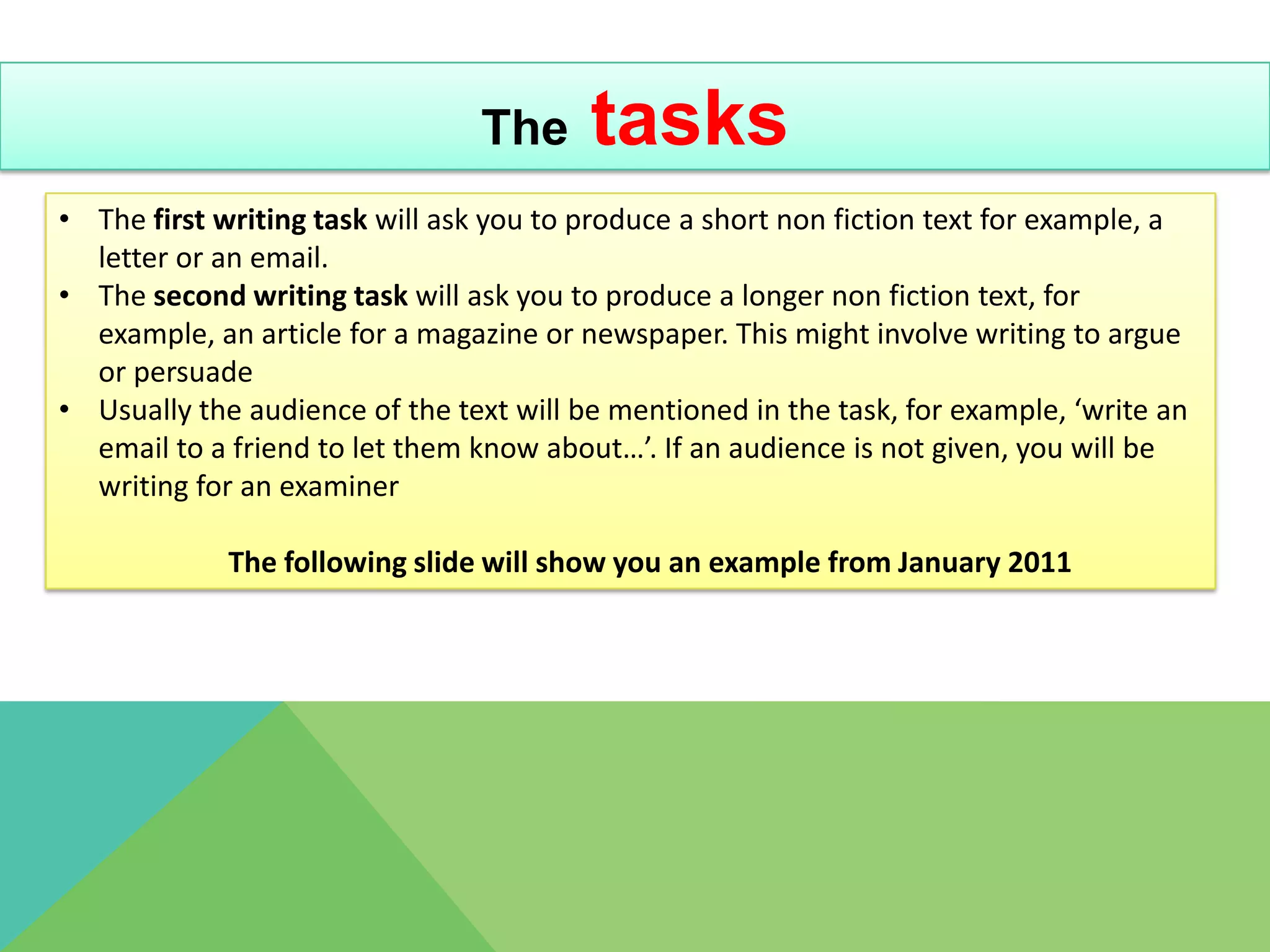 The      tasks
• The first writing task will ask you to produce a short non fiction text for example, a
  letter or an email.
• The second writing task will ask you to produce a longer non fiction text, for
  example, an article for a magazine or newspaper. This might involve writing to argue
  or persuade
• Usually the audience of the text will be mentioned in the task, for example, ‘write an
  email to a friend to let them know about…’. If an audience is not given, you will be
  writing for an examiner

             The following slide will show you an example from January 2011
 