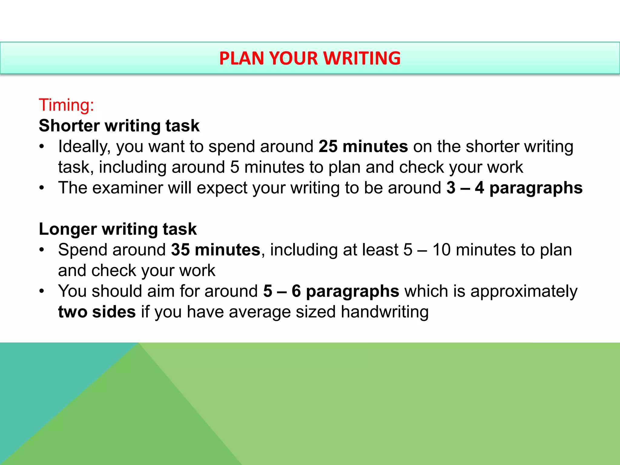 PLAN YOUR WRITING

Timing:
Shorter writing task
• Ideally, you want to spend around 25 minutes on the shorter writing
  task, including around 5 minutes to plan and check your work
• The examiner will expect your writing to be around 3 – 4 paragraphs

Longer writing task
• Spend around 35 minutes, including at least 5 – 10 minutes to plan
  and check your work
• You should aim for around 5 – 6 paragraphs which is approximately
  two sides if you have average sized handwriting
 