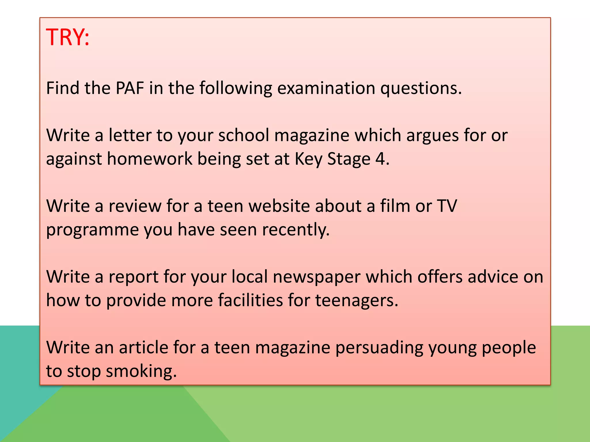 TRY:
Find the PAF in the following examination questions.

Write a letter to your school magazine which argues for or
against homework being set at Key Stage 4.

Write a review for a teen website about a film or TV
programme you have seen recently.

Write a report for your local newspaper which offers advice on
how to provide more facilities for teenagers.

Write an article for a teen magazine persuading young people
to stop smoking.
 