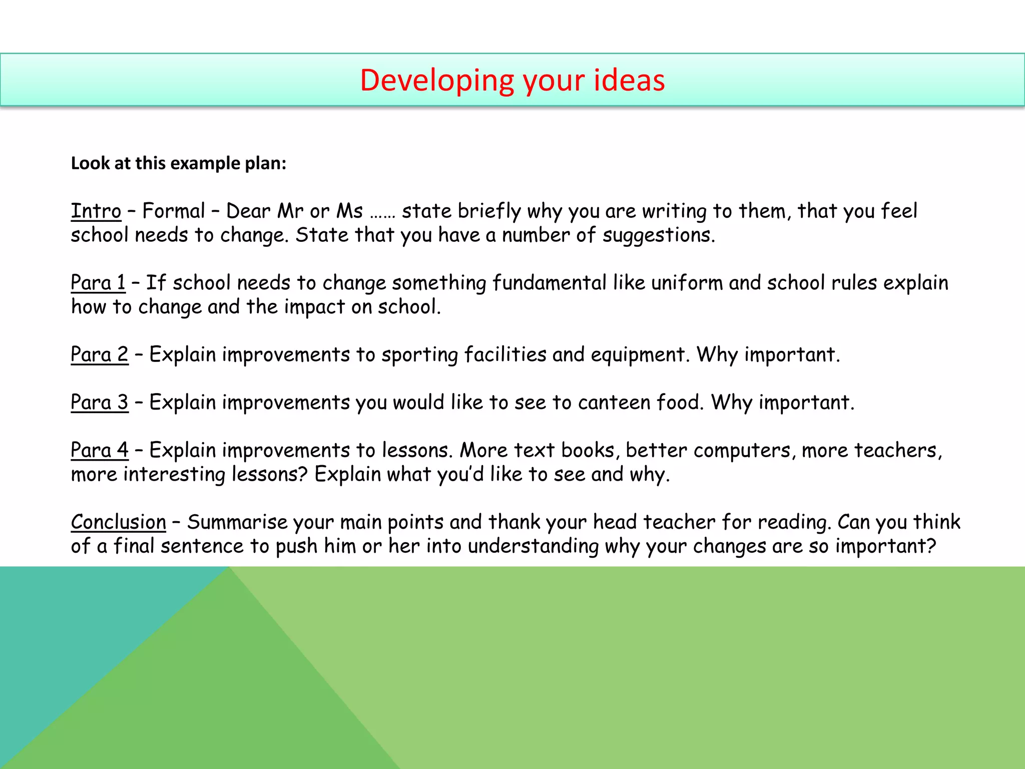 Developing your ideas

Look at this example plan:

Intro – Formal – Dear Mr or Ms …… state briefly why you are writing to them, that you feel
school needs to change. State that you have a number of suggestions.

Para 1 – If school needs to change something fundamental like uniform and school rules explain
how to change and the impact on school.

Para 2 – Explain improvements to sporting facilities and equipment. Why important.

Para 3 – Explain improvements you would like to see to canteen food. Why important.

Para 4 – Explain improvements to lessons. More text books, better computers, more teachers,
more interesting lessons? Explain what you’d like to see and why.

Conclusion – Summarise your main points and thank your head teacher for reading. Can you think
of a final sentence to push him or her into understanding why your changes are so important?
 