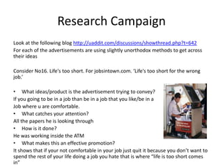 Research Campaign
Look at the following blog http://uaddit.com/discussions/showthread.php?t=642
For each of the advertisements are using slightly unorthodox methods to get across
their ideas

Consider No16. Life's too short. For jobsintown.com. ‘Life's too short for the wrong
job.’

• What ideas/product is the advertisement trying to convey?
If you going to be in a job than be in a job that you like/be in a
Job where u are comfortable.
• What catches your attention?
All the papers he is looking through
• How is it done?
He was working inside the ATM
• What makes this an effective promotion?
It shows that if your not comfortable in your job just quit it because you don’t want to
spend the rest of your life doing a job you hate that is where “life is too short comes
in”
 