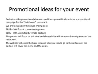 Promotional ideas for your event
Brainstorm the promotional elements and ideas you will include in your promotional
campaign for the “Striphouse” restaurant.
We are focusing on the never ending deal:
588$ + 10% for a 4 course tasting menu
300$ + 10% unlimited beverage package
The posters will focus on this deal and the website will focus on the uniqueness of the
restaurant.
The website will cover the basic info and why you should go to the restaurant, the
posters will cover the menu and the deals.
 