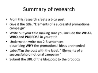 Summary of research
• From this research create a blog post
• Give it the title, “Elements of a successful promotional
  campaign"
• Write out your title making sure you include the WHAT,
  WHO and PURPOSE in your title
• Underneath write out 2-3 sentences
  describing WHY the promotional ideas are needed
• Label/Tag the post with the label, " Elements of a
  successful promotional campaign "
• Submit the URL of the blog post to the dropbox
 