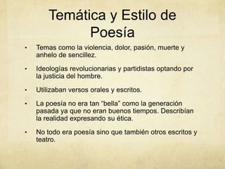 Temática y Estilo de
              Poesía
•   Temas como la violencia, dolor, pasión, muerte y
    anhelo de sencillez.
•   Ideologías revolucionarias y partidistas optando por
    la justicia del hombre.
•   Utilizaban versos orales y escritos.
•   La poesía no era tan “bella” como la generación
    pasada ya que no eran buenos tiempos. Describían
    la realidad expresando su ética.
•   No todo era poesía sino que también otros escritos y
    teatro.
 