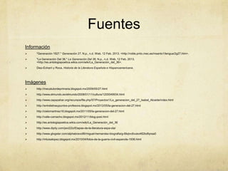 Fuentes
Información
    "Generación 1927." Generación 27. N.p., n.d. Web. 12 Feb. 2013. <http://roble.pntic.mec.es/msanto1/lengua/2g27.htm>.
    "La Generación Del 36." La Generación Del 36. N.p., n.d. Web. 12 Feb. 2013.
     <http://es.antologiapoetica.wikia.com/wiki/La_Generación_del_36>.
    Diez-Echarri y Roca, Historia de la Literatura Española e Hispanoamericana.




Imágenes
    http://mecatutordeprimaria.blogspot.mx/2009/05/27.html
    http://www.elmundo.es/elmundo/2008/01/11/cultura/1200049934.html
    http://www.cepazahar.org/recursos/file.php/57/Proyectos1/La_generacion_del_27_Isabel_Alcaide/index.html
    http://entreletrasypuntos-profesora.blogspot.mx/2012/05/la-generacion-del-27.html
    http://cielomartinez16.blogspot.mx/2011/05/la-generacion-del-27.html
    http://valle-camacho.blogspot.mx/2012/11/blog-post.html
    http://es.antologiapoetica.wikia.com/wiki/La_Generación_del_36
    http://www.dipity.com/javi22iz/Etapas-de-la-literatura-espa-ola/
    http://www.glogster.com/alphabravo96/miguel-hernandez-biografia/g-6liqtvc6vuko482bdfqnsa0
    http://mluisalopez.blogspot.mx/2010/04/fotos-de-la-guerra-civil-espanola-1936.html
 