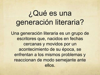 ¿Qué es una
  generación literaria?
Una generación literaria es un grupo de
   escritores que, nacidos en fechas
      cercanas y movidos por un
    acontecimiento de su época, se
 enfrentan a los mismos problemas y
 reaccionan de modo semejante ante
                 ellos.
 