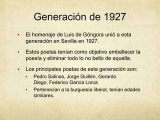 Generación de 1927
•   El homenaje de Luis de Góngora unió a esta
    generación en Sevilla en 1927.

•   Estos poetas tenían como objetivo embellecer la
    poesía y eliminar todo lo no bello de aquella.

•   Los principales poetas de esta generación son:
    •   Pedro Salinas, Jorge Guillén, Gerardo
        Diego, Federico García Lorca
    •   Pertenecían a la burguesía liberal, tenían edades
        similares.
 