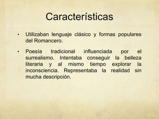 Características
•   Utilizaban lenguaje clásico y formas populares
    del Romancero.

•   Poesía     tradicional influenciada por   el
    surrealismo. Intentaba conseguir la belleza
    literaria y al mismo tiempo explorar la
    inconsciencia. Representaba la realidad sin
    mucha descripción.
 