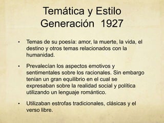 Temática y Estilo
          Generación 1927
•   Temas de su poesía: amor, la muerte, la vida, el
    destino y otros temas relacionados con la
    humanidad.

•   Prevalecían los aspectos emotivos y
    sentimentales sobre los racionales. Sin embargo
    tenían un gran equilibrio en el cual se
    expresaban sobre la realidad social y política
    utilizando un lenguaje romántico.

•   Utilizaban estrofas tradicionales, clásicas y el
    verso libre.
 