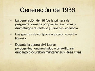 Generación de 1936
•   La generación del 36 fue la primera de
    posguerra formada por poetas, escritores y
    dramaturgos durante la guerra civil española.

•   Las guerras de su época marcaron su estilo
    literario.

•   Durante la guerra civil fueron
    perseguidos, encarcelados o en exilio, sin
    embargo procuraban mantener sus ideas vivas.
 