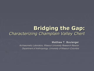 Bridging the Gap:
Characterizing Champlain Valley Chert

                                      Matthew T. Boulanger
     Archaeometry Laboratory, Missouri University Research Reactor
        Department of Anthropology, University of Missouri–Columbia
 