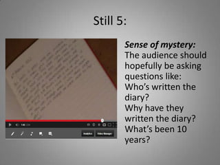 Still 5:
       Sense of mystery:
       The audience should
       hopefully be asking
       questions like:
       Who’s written the
       diary?
       Why have they
       written the diary?
       What’s been 10
       years?
 