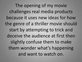 The opening of my movie
  challenges real media products
 because it uses new ideas for how
the genre of a thriller movie should
  start by attempting to trick and
 deceive the audience at first then
   slightly confuse them to make
  them wonder what’s happening
       and want to watch on.
 